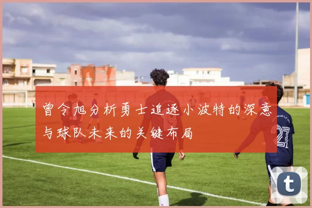曾令旭分析勇士追逐小波特的深意与球队未来的关键布局