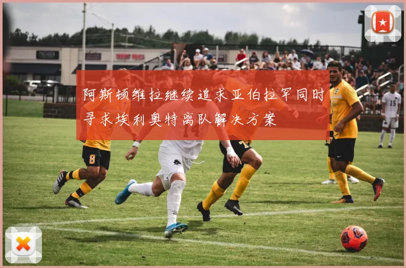 阿斯顿维拉继续追求亚伯拉罕同时寻求埃利奥特离队解决方案