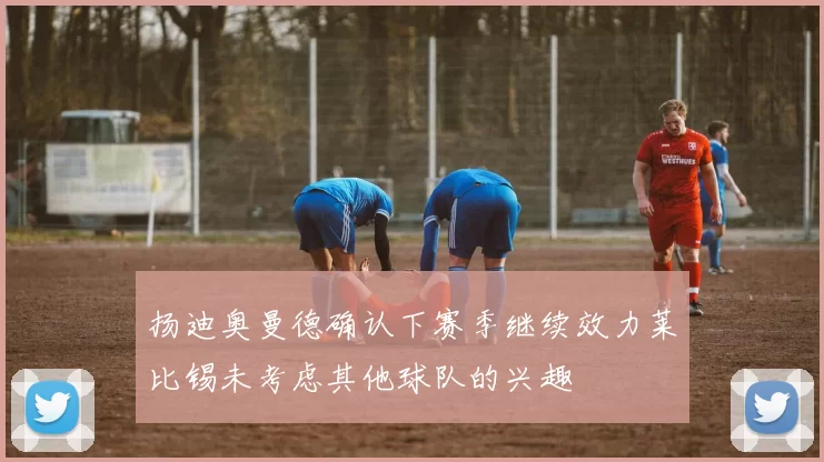 扬迪奥曼德确认下赛季继续效力莱比锡未考虑其他球队的兴趣