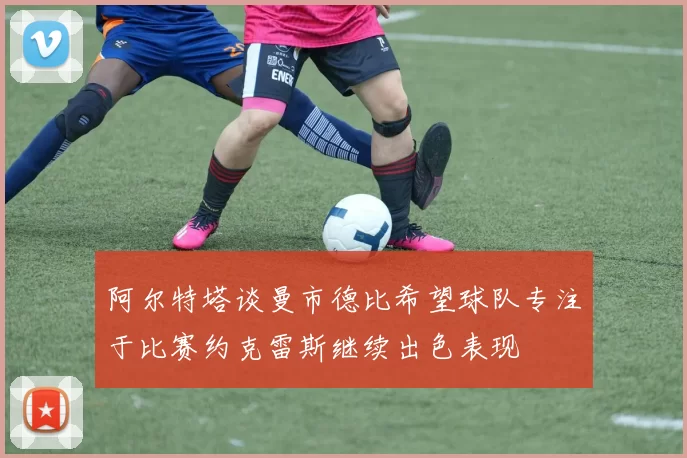 阿尔特塔谈曼市德比希望球队专注于比赛约克雷斯继续出色表现