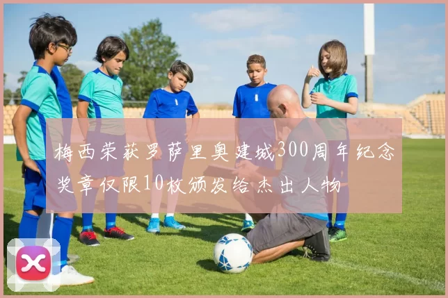 梅西荣获罗萨里奥建城300周年纪念奖章仅限10枚颁发给杰出人物